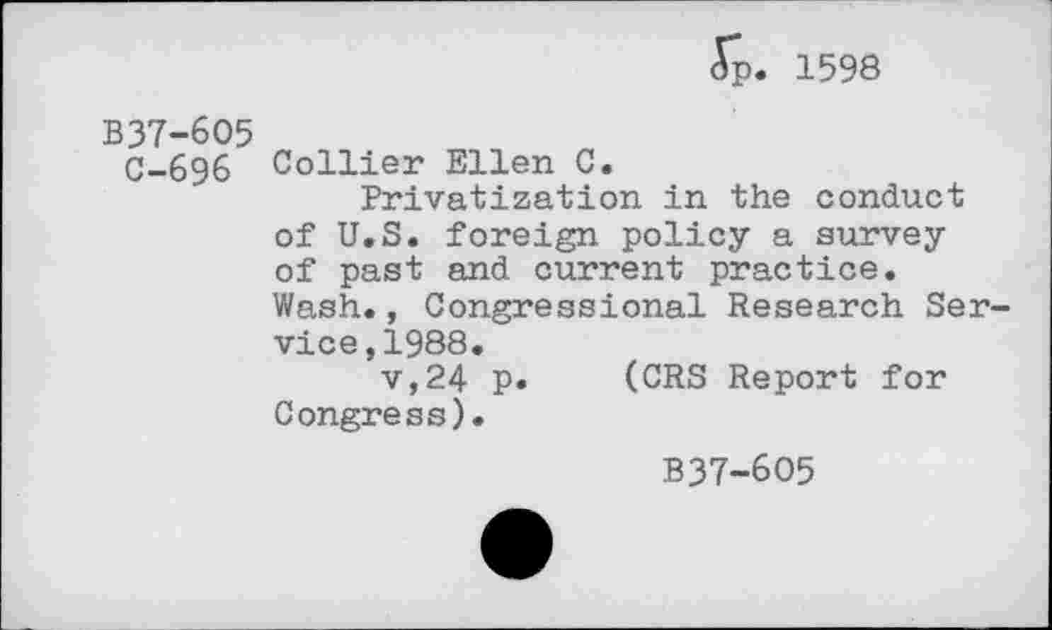 ﻿<Sp. 1598
B37-605
C-696 Collier Ellen C.
Privatization in the conduct of U.S. foreign policy a survey of past and current practice. Wash., Congressional Research Service, 1988.
v,24 P* (CRS Report for Congress).
B37-6O5